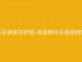 报废摩托车在哪里买好呢-报废摩托车最佳销售去处推荐