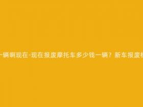 报废摩托多少钱一辆啊现在-现在报废摩托车多少钱一辆?新车报废标准及处置方式!