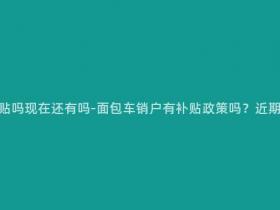 面包车销户有补贴吗现在还有吗-面包车销户有补贴政策吗?近期是否仍在执行?