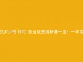 营运证一年要交多少钱 许可-营运证费用标准一览:一年需交纳多少钱?