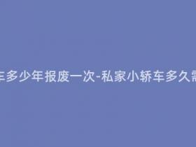 现在私家小轿车多少年报废一次-私家小轿车多久需要报废一次?