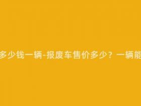 报废车能卖多少钱一辆-报废车售价多少?一辆能卖多少钱?