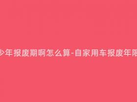 自家用车多少年报废期啊怎么算-自家用车报废年限怎么计算?