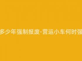 营运小车多少年强制报废-营运小车何时强制报废?