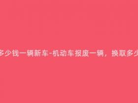 机动车报废有多少钱一辆新车-机动车报废一辆,换取多少钱购置新车?