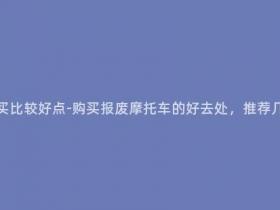 报废摩托车在哪里买比较好点-购买报废摩托车的好去处,推荐几个值得信赖的市场