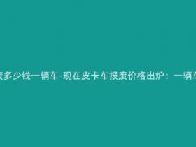 现在皮卡车报废多少钱一辆车-现在皮卡车报废价格出炉:一辆车能卖多少钱?