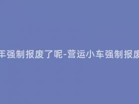 营运小车多少年强制报废了呢-营运小车强制报废年限是多少?