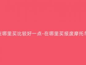 报废摩托车在哪里买比较好一点-在哪里买报废摩托车比较划算?