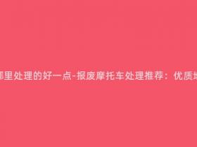 报废摩托车在哪里处理的好一点-报废摩托车处理推荐:优质地点及注意事项