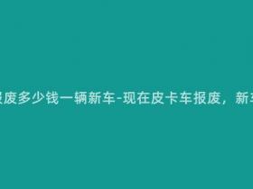 现在皮卡车报废多少钱一辆新车-现在皮卡车报废,新车价格多少?