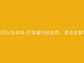 打架行政处罚可以当兵吗-打架被行政处罚,是否会影响参军入伍?