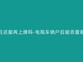 电瓶车销户后还能再上牌吗-电瓶车销户后能否重新注册上牌?
