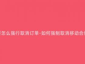 移动合约套餐怎么强行取消订单-如何强制取消移动合约套餐订单?