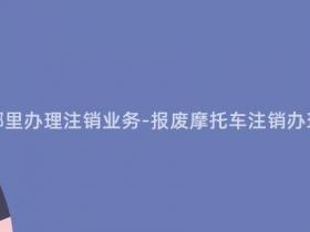 报废摩托车在哪里办理注销业务-报废摩托车注销办理渠道查询指南