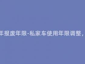 自家用车多少年报废年限-私家车使用年限调整,新标准来袭!