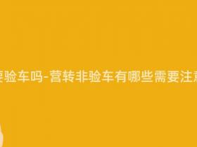 营转非需要验车吗-营转非验车有哪些需要注意的事项?