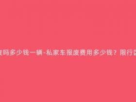 私家车可以报废吗多少钱一辆-私家车报废费用多少钱?限行区域车主必看!