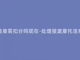 报废摩托处理违章需扣分吗现在-处理报废摩托违章扣分情况说明