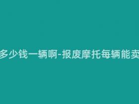 报废摩托多少钱一辆啊-报废摩托每辆能卖多少钱?