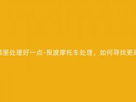 报废摩托车在哪里处理好一点-报废摩托车处理,如何寻找更高效的处理方式