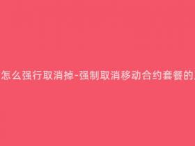 移动合约套餐怎么强行取消掉-强制取消移动合约套餐的正确操作方法