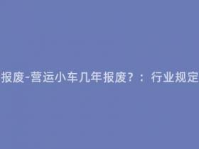 营运小车多少年报废-营运小车几年报废?:行业规定及环保政策解读