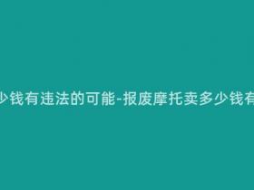 报废摩托多少钱有违法的可能-报废摩托卖多少钱有违法风险?