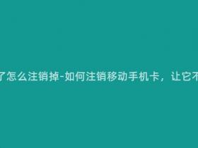 移动手机卡坏了怎么注销掉-如何注销移动手机卡,让它不再产生费用?