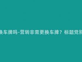 营转非需要换车牌吗-营转非需更换车牌?标题党别再误导了!