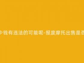报废摩托多少钱有违法的可能呢-报废摩托出售是否涉嫌违法?
