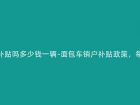 面包车销户有补贴吗多少钱一辆-面包车销户补贴政策,每辆补贴多少?