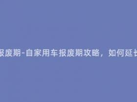自家用车多少年报废期-自家用车报废期攻略,如何延长车辆使用寿命?