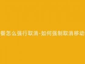 移动合约套餐怎么强行取消-如何强制取消移动合约套餐?