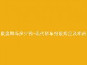 现在的轿车有报废期吗多少钱-现代轿车报废规定及相应报废费用解析