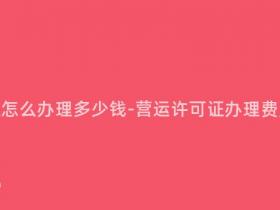 营运许可证怎么办理多少钱-营运许可证办理费用是多少?