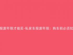 私家车要多少年报废年限才能买-私家车报废年限:购车前必须知道的重要信息!
