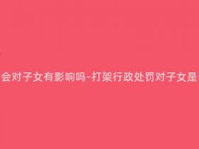 打架行政处罚会对子女有影响吗-打架行政处罚对子女是否会有影响?