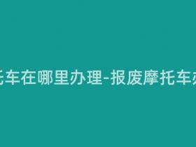报废摩托车在哪里办理-报废摩托车办理指南