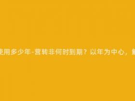 营转非还可以使用多少年-营转非何时到期?以年为中心,解读使用年限!