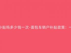 面包车销户有补贴吗多少钱一次-面包车销户补贴政策:一次补贴多少?