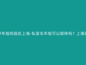 私家车可以报停年检吗现在上海-私家车年检可以报停吗?上海现行政策解析!