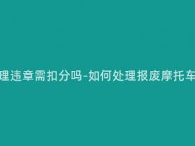 报废摩托处理违章需扣分吗-如何处理报废摩托车违章记录?