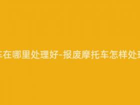 报废摩托车在哪里处理好-报废摩托车怎样处理最合适?