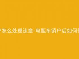 电瓶车销户怎么处理违章-电瓶车销户后如何处理违章?