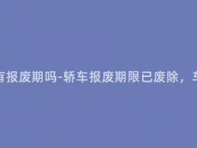 现在的轿车还有报废期吗-轿车报废期限已废除,车龄如何判断?