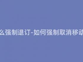 移动套餐怎么强制退订-如何强制取消移动套餐订阅?
