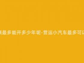 营运小汽车辆最多能开多少年呢-营运小汽车最多可以开多少年?