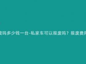 私家车可以报废吗多少钱一台-私家车可以报废吗?报废费用大概是多少?