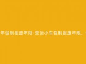 营运小车多少年强制报废年限-营运小车强制报废年限,你是否清楚?